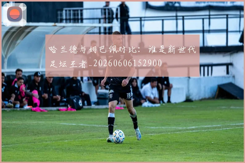 哈兰德与姆巴佩对比：谁是新世代足坛王者_20260606152900