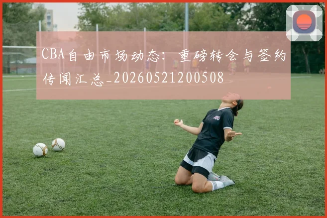 CBA自由市场动态：重磅转会与签约传闻汇总_20260521200508