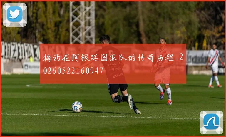 梅西在阿根廷国家队的传奇历程_20260522160947