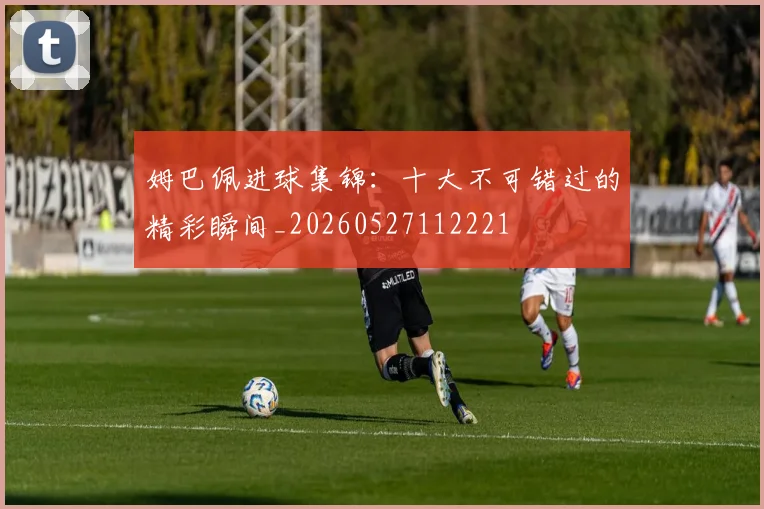 姆巴佩进球集锦：十大不可错过的精彩瞬间_20260527112221