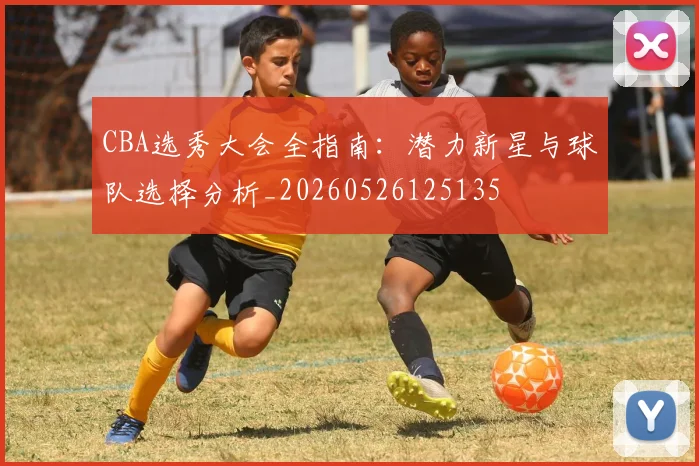 CBA选秀大会全指南：潜力新星与球队选择分析_20260526125135