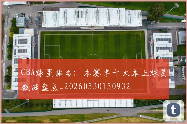 CBA球星排名：本赛季十大本土球员数据盘点_20260530150932