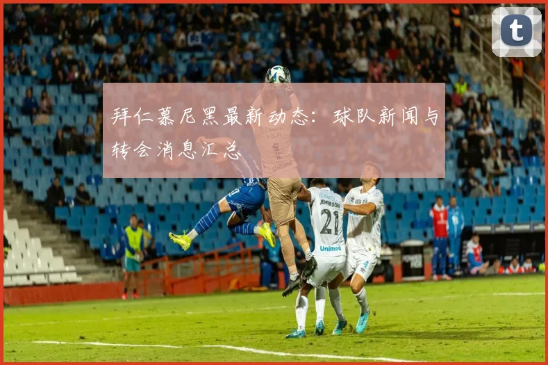 拜仁慕尼黑最新动态：球队新闻与转会消息汇总